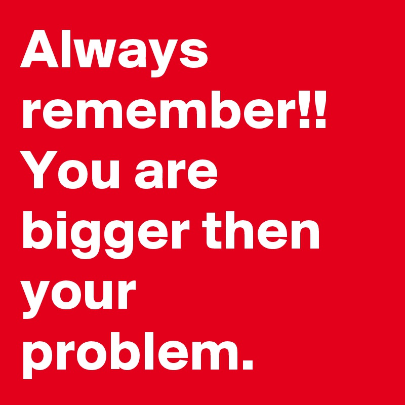 Always remember!!  You are bigger then your problem.