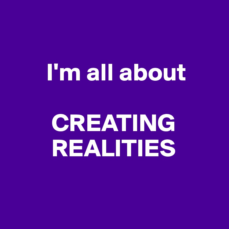 

       I'm all about

        CREATING
        REALITIES

