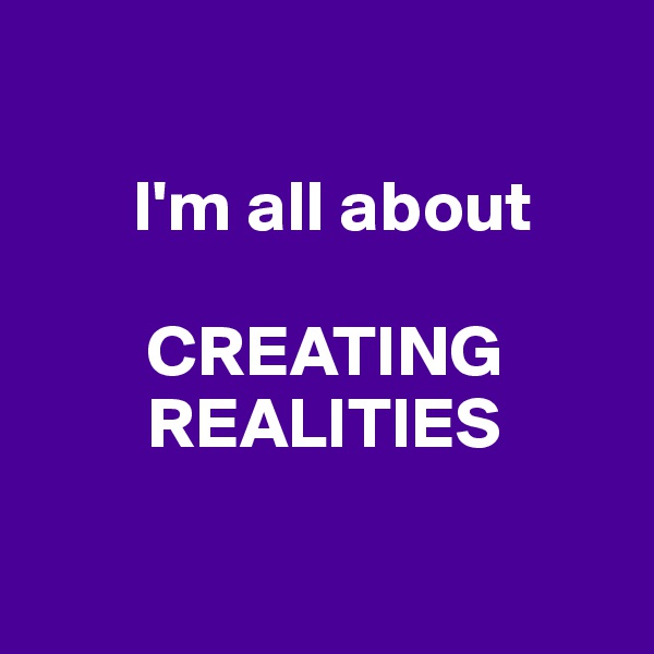 

       I'm all about

        CREATING
        REALITIES

