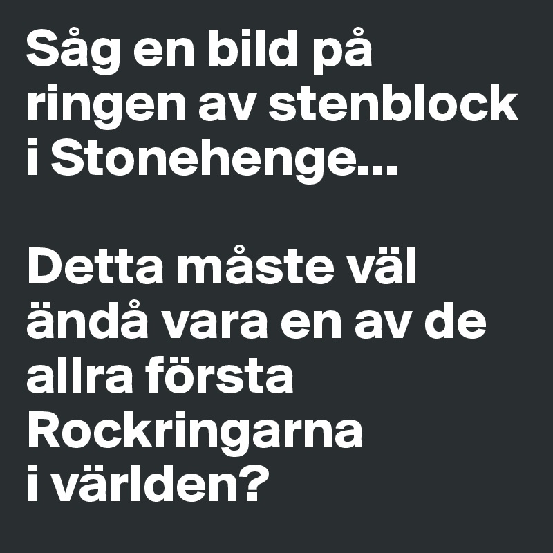 Såg en bild på ringen av stenblock i Stonehenge... 

Detta måste väl ändå vara en av de allra första Rockringarna 
i världen?