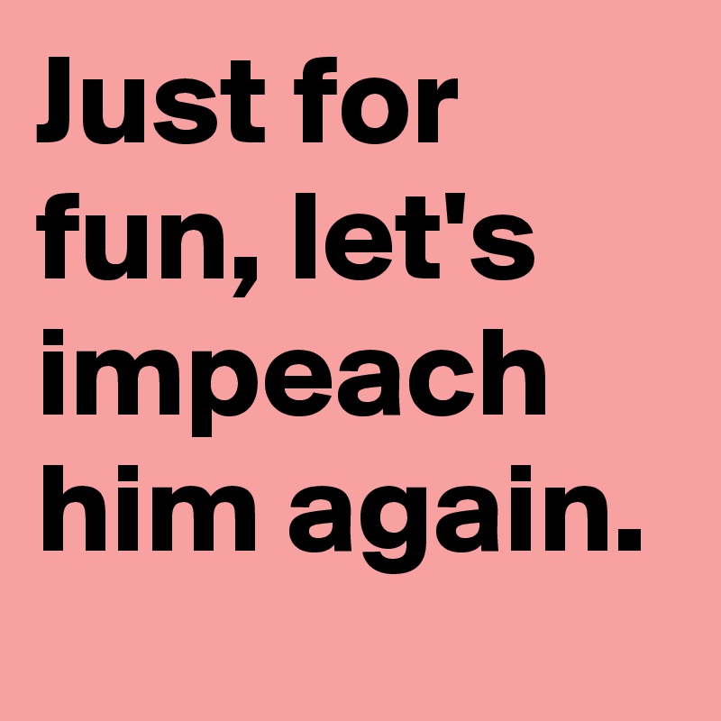 Just for fun, let's impeach him again.