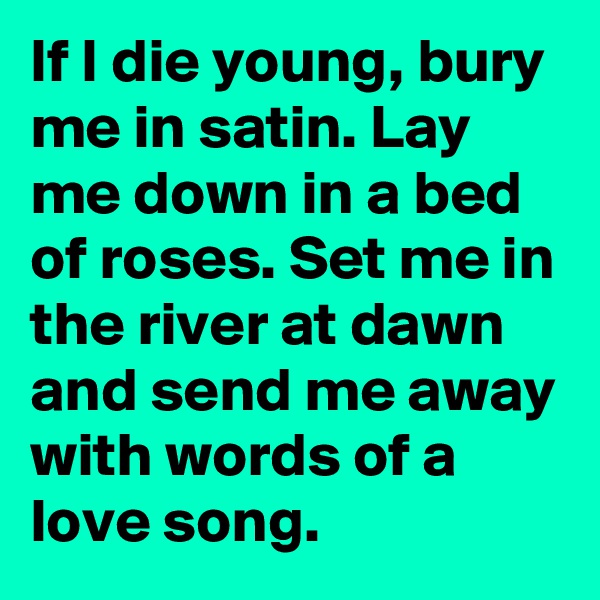 If I die young, bury me in satin. Lay me down in a bed of roses. Set me in the river at dawn and send me away with words of a love song. 