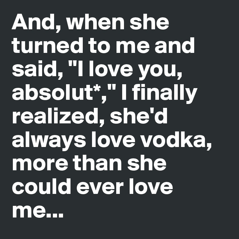 And, when she turned to me and said, "I love you, absolut*," I finally realized, she'd always love vodka, more than she could ever love me...