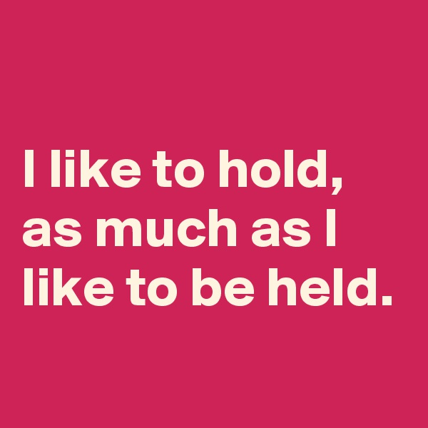 

I like to hold, as much as I like to be held.

