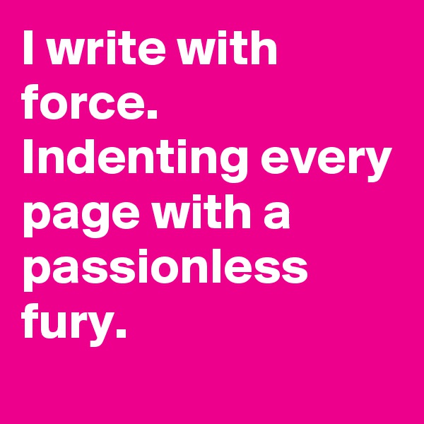 I write with  force. Indenting every page with a passionless fury.