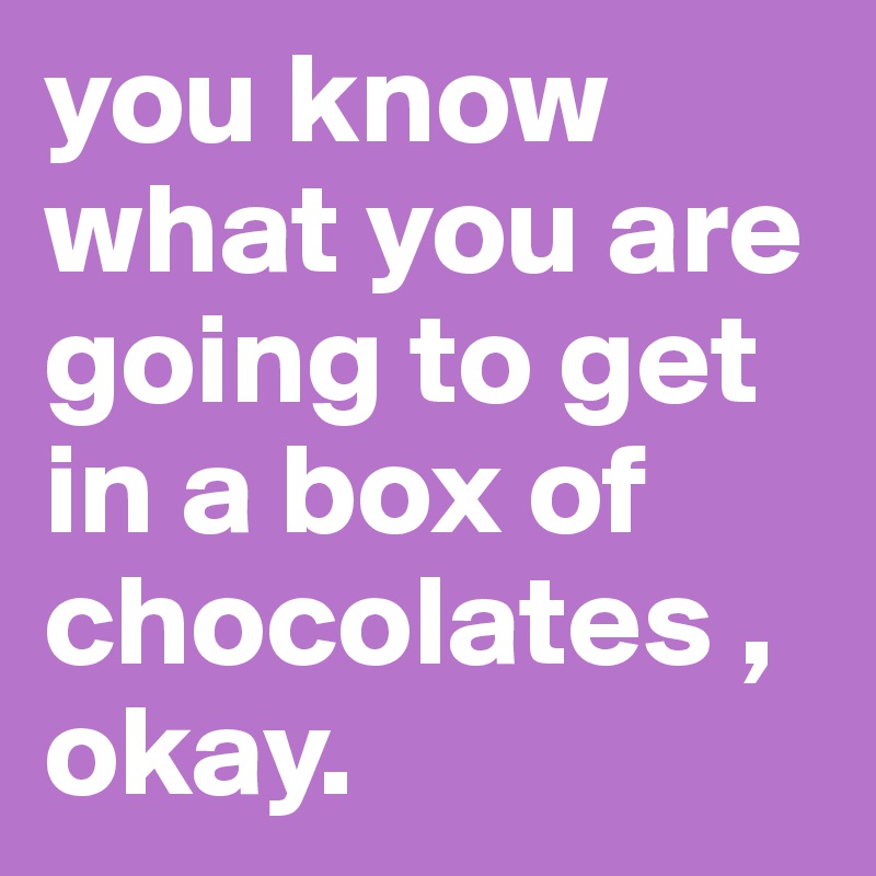 you know what you are going to get in a box of chocolates ,
okay.
