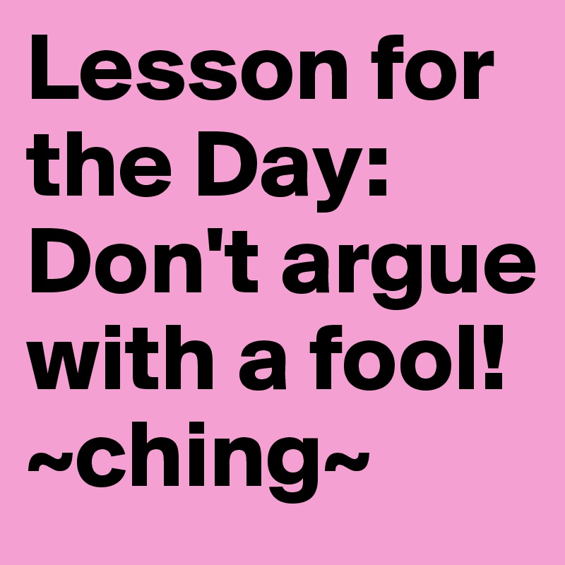 Lesson for the Day: Don't argue with a fool! ~ching~