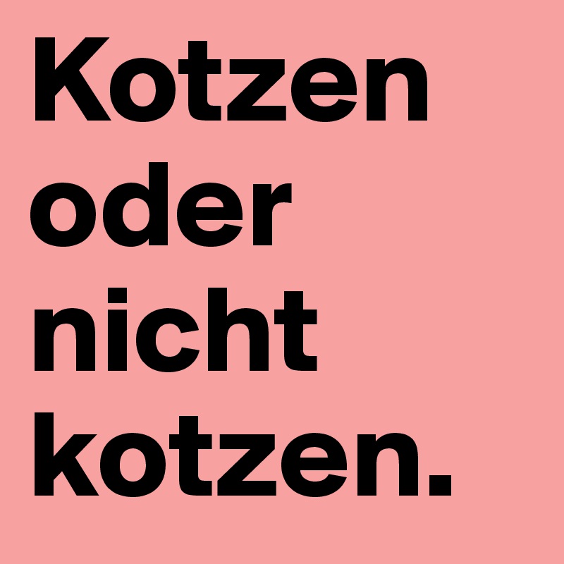 Kotzen oder nicht kotzen.