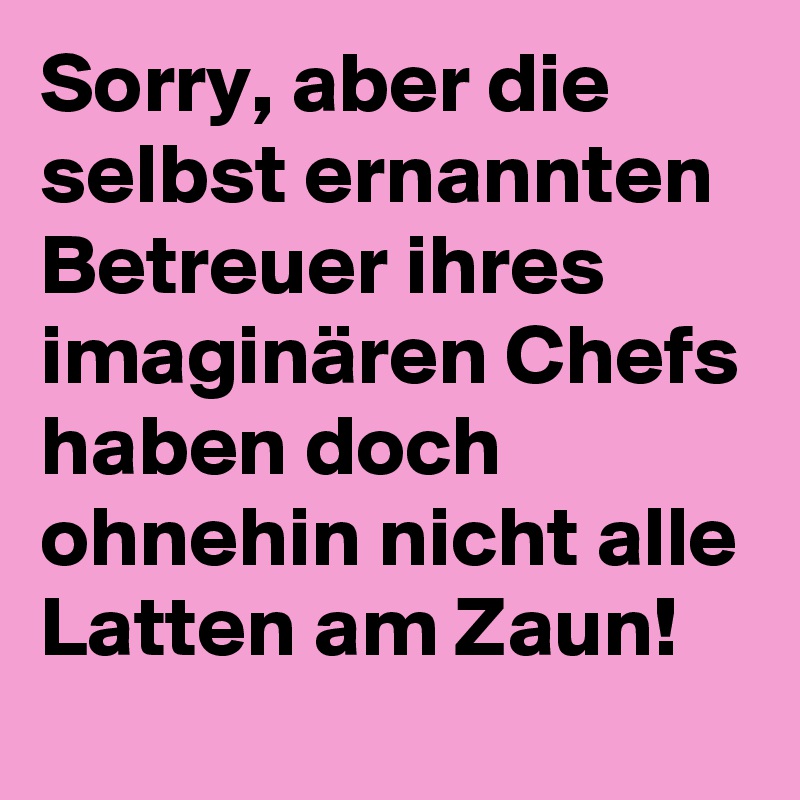 Sorry, aber die selbst ernannten Betreuer ihres imaginären Chefs haben doch ohnehin nicht alle Latten am Zaun!