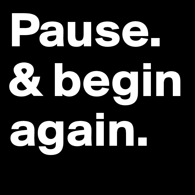 Pause. & begin again.