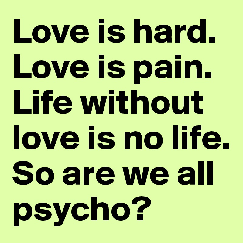Love is hard. Love is pain. Life without love is no life. So are we all psycho?