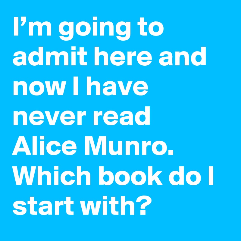 I’m going to admit here and now I have never read Alice Munro. Which book do I start with?