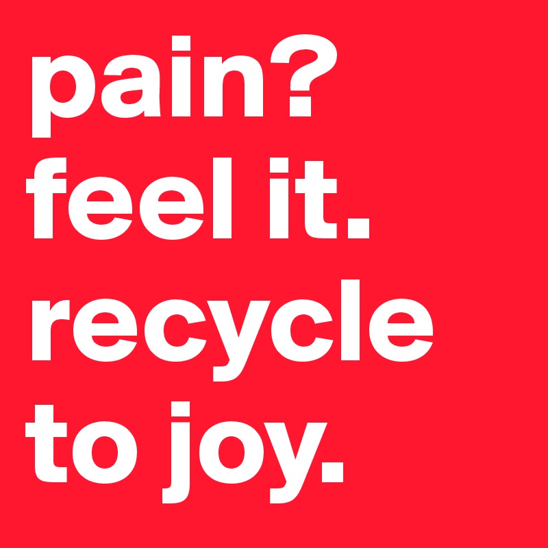 pain?
feel it. 
recycle to joy.       