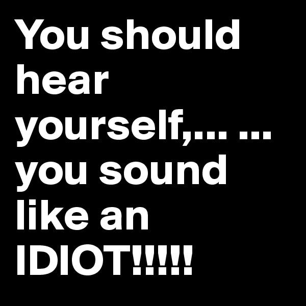 You should hear yourself,... ...you sound like an IDIOT!!!!!