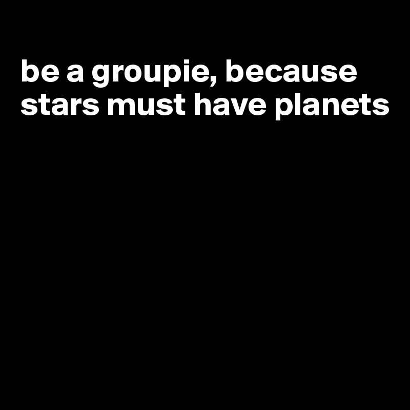 
be a groupie, because stars must have planets






