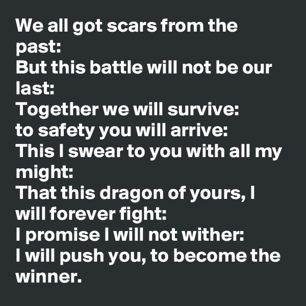 We all got scars from the past:
But this battle will not be our last:
Together we will survive:
to safety you will arrive:
This I swear to you with all my might:
That this dragon of yours, I will forever fight:
I promise I will not wither:
I will push you, to become the winner. 