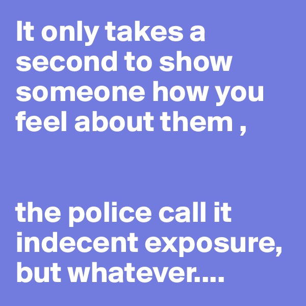 It only takes a second to show someone how you feel about them ,


the police call it indecent exposure, but whatever....