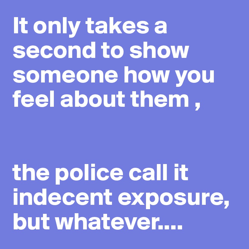 It only takes a second to show someone how you feel about them ,


the police call it indecent exposure, but whatever....