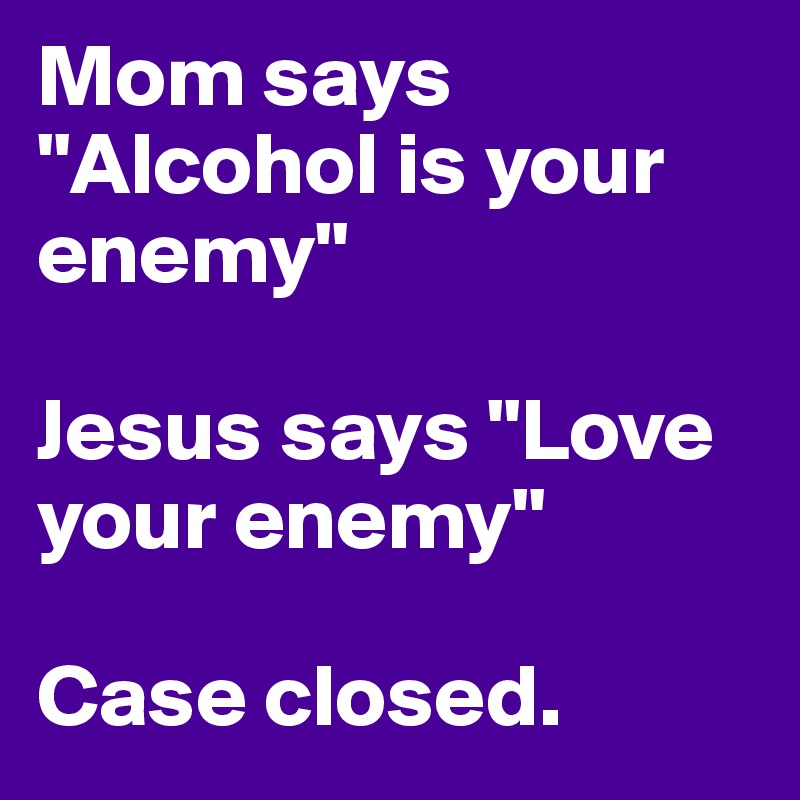 Mom says "Alcohol is your enemy"

Jesus says "Love your enemy"

Case closed.