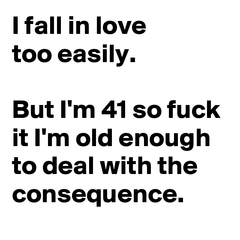 I fall in love 
too easily. 

But I'm 41 so fuck it I'm old enough to deal with the consequence.