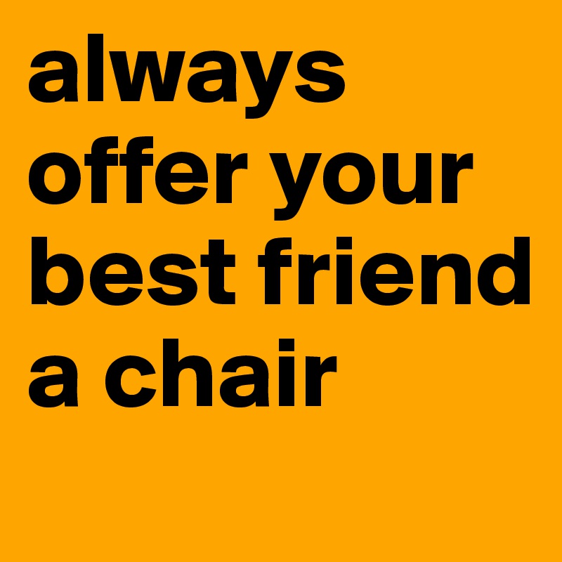always offer your best friend a chair