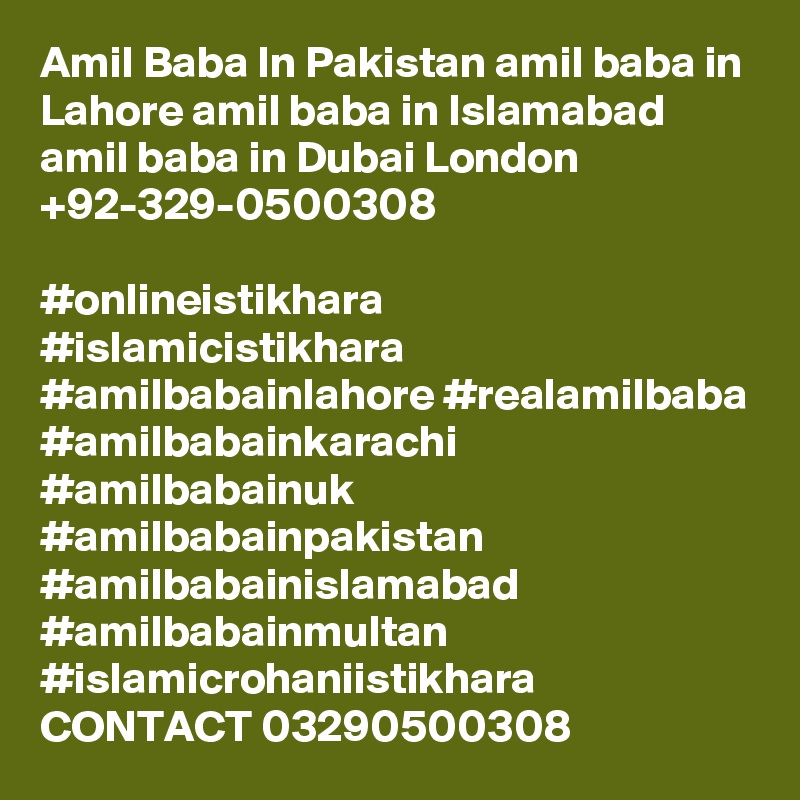 Amil Baba In Pakistan amil baba in Lahore amil baba in Islamabad amil baba in Dubai London +92-329-0500308

#onlineistikhara #islamicistikhara #amilbabainlahore #realamilbaba
#amilbabainkarachi #amilbabainuk #amilbabainpakistan
#amilbabainislamabad #amilbabainmultan #islamicrohaniistikhara
CONTACT 03290500308