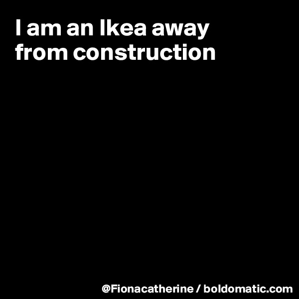I am an Ikea away
from construction









