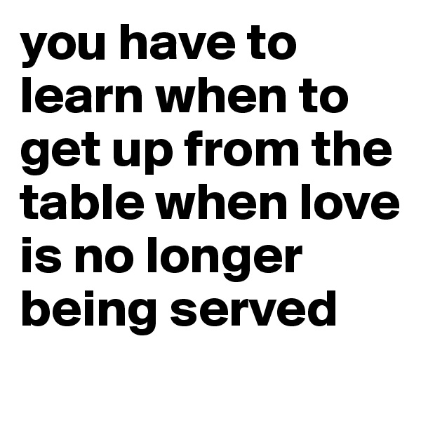you have to learn when to get up from the table when love is no longer being served