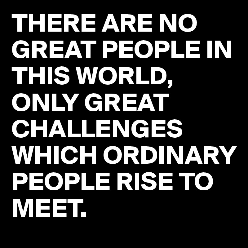 THERE ARE NO GREAT PEOPLE IN THIS WORLD,
ONLY GREAT CHALLENGES WHICH ORDINARY PEOPLE RISE TO MEET.