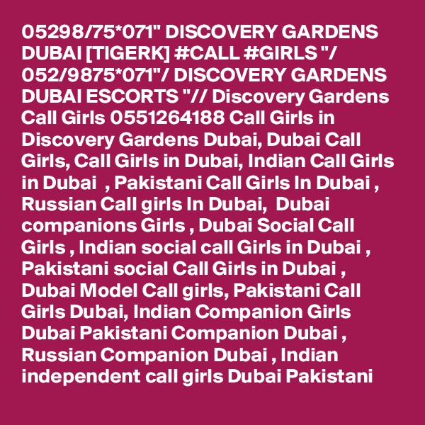 05298/75*071" DISCOVERY GARDENS DUBAI [TIGERK] #CALL #GIRLS "/ 052/9875*071"/ DISCOVERY GARDENS DUBAI ESCORTS "// Discovery Gardens Call Girls 0551264188 Call Girls in Discovery Gardens Dubai, Dubai Call Girls, Call Girls in Dubai, Indian Call Girls in Dubai  , Pakistani Call Girls In Dubai , Russian Call girls In Dubai,  Dubai companions Girls , Dubai Social Call Girls , Indian social call Girls in Dubai , Pakistani social Call Girls in Dubai , Dubai Model Call girls, Pakistani Call Girls Dubai, Indian Companion Girls Dubai Pakistani Companion Dubai , Russian Companion Dubai , Indian independent call girls Dubai Pakistani
