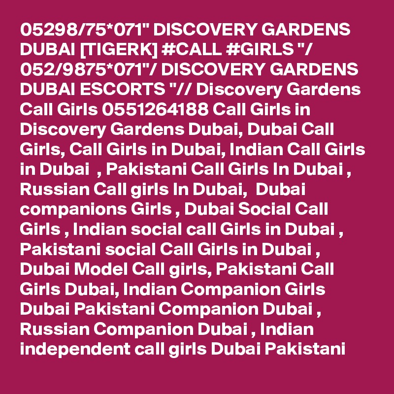 05298/75*071" DISCOVERY GARDENS DUBAI [TIGERK] #CALL #GIRLS "/ 052/9875*071"/ DISCOVERY GARDENS DUBAI ESCORTS "// Discovery Gardens Call Girls 0551264188 Call Girls in Discovery Gardens Dubai, Dubai Call Girls, Call Girls in Dubai, Indian Call Girls in Dubai  , Pakistani Call Girls In Dubai , Russian Call girls In Dubai,  Dubai companions Girls , Dubai Social Call Girls , Indian social call Girls in Dubai , Pakistani social Call Girls in Dubai , Dubai Model Call girls, Pakistani Call Girls Dubai, Indian Companion Girls Dubai Pakistani Companion Dubai , Russian Companion Dubai , Indian independent call girls Dubai Pakistani