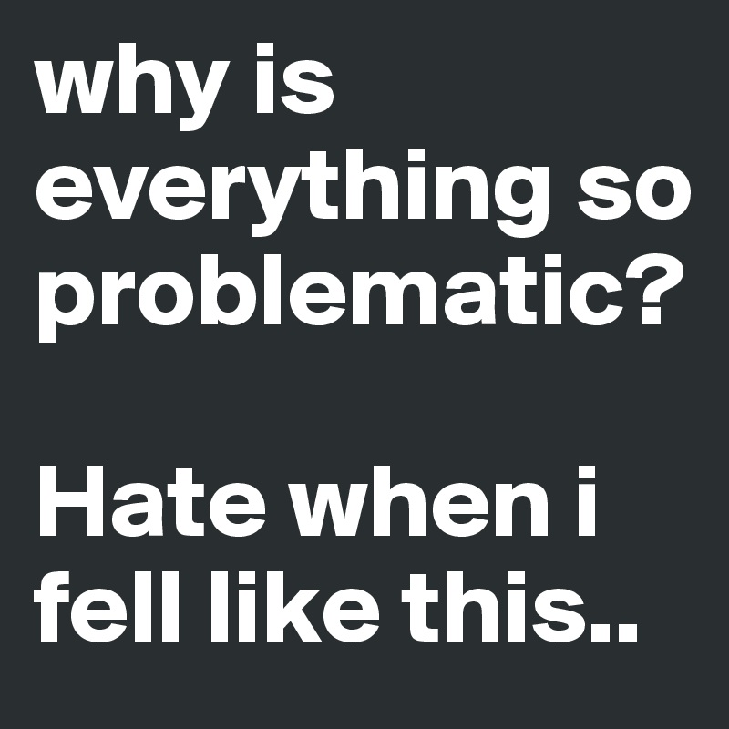 why is everything so problematic?

Hate when i fell like this..