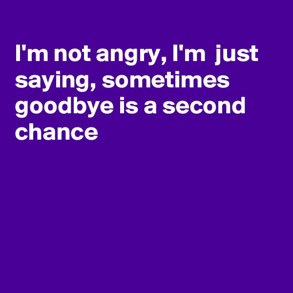 
I'm not angry, I'm  just saying, sometimes goodbye is a second chance




