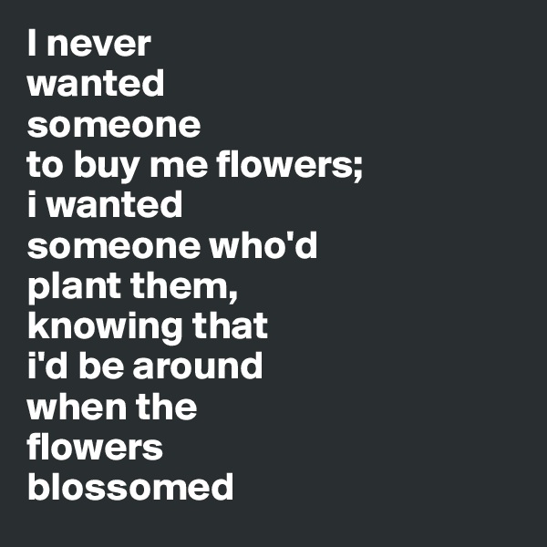 I never 
wanted 
someone 
to buy me flowers; 
i wanted 
someone who'd 
plant them, 
knowing that 
i'd be around 
when the 
flowers 
blossomed 