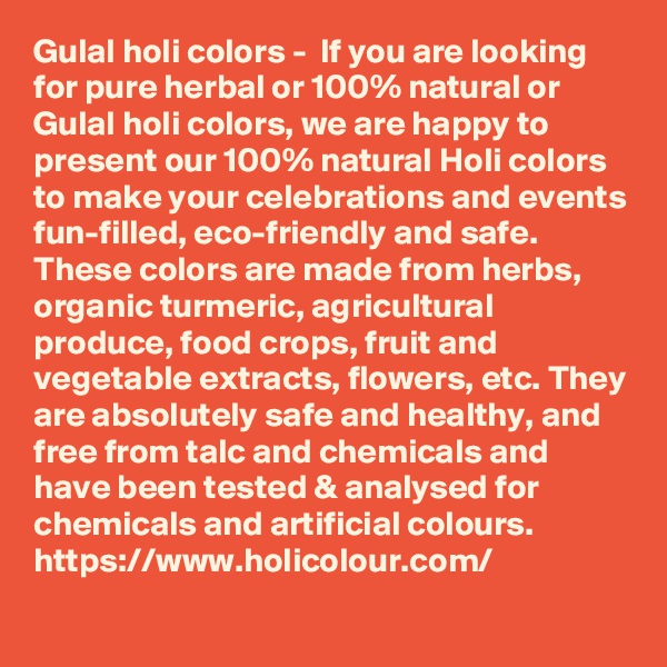Gulal holi colors -  If you are looking for pure herbal or 100% natural or Gulal holi colors, we are happy to present our 100% natural Holi colors to make your celebrations and events fun-filled, eco-friendly and safe. These colors are made from herbs, organic turmeric, agricultural produce, food crops, fruit and vegetable extracts, flowers, etc. They are absolutely safe and healthy, and free from talc and chemicals and have been tested & analysed for chemicals and artificial colours.
https://www.holicolour.com/