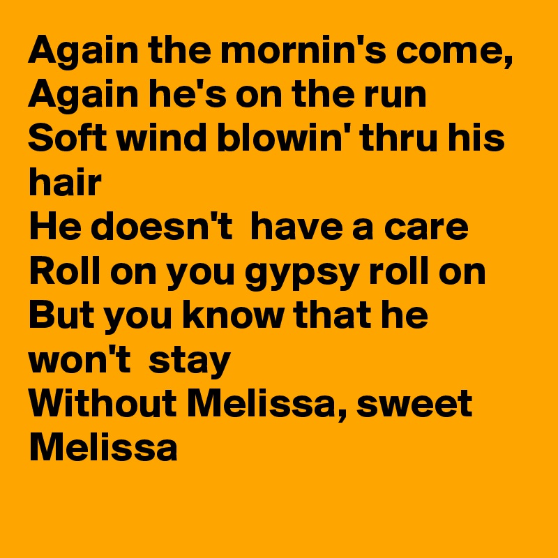 Again the mornin's come,
Again he's on the run
Soft wind blowin' thru his hair
He doesn't  have a care
Roll on you gypsy roll on
But you know that he won't  stay
Without Melissa, sweet Melissa
