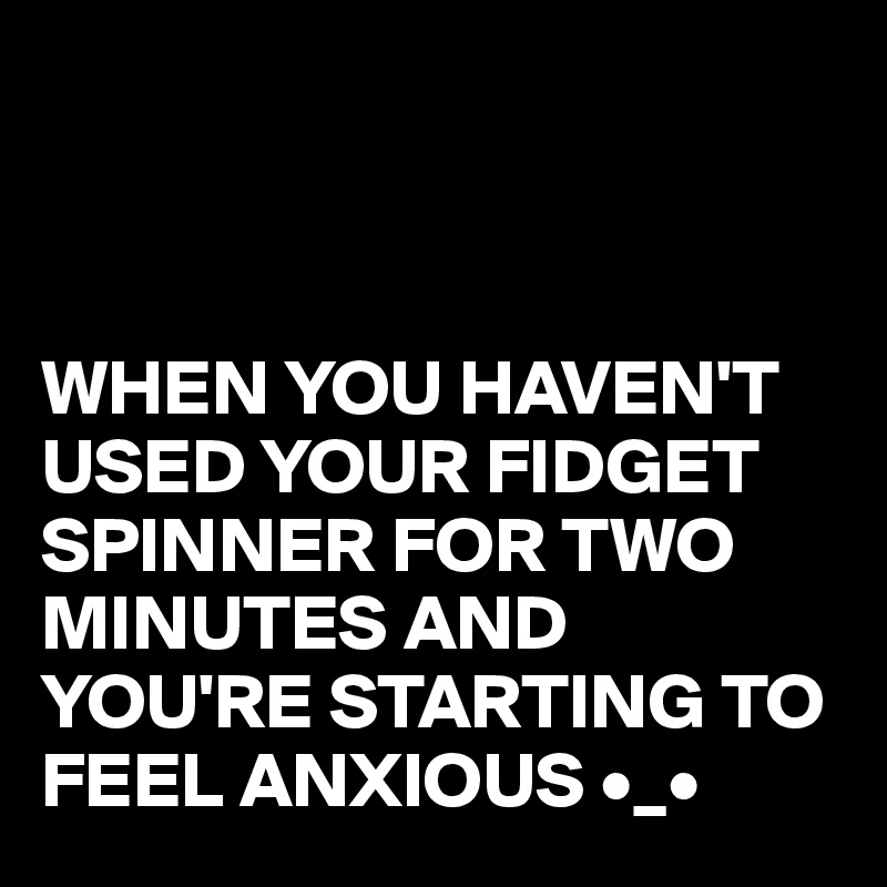 



WHEN YOU HAVEN'T USED YOUR FIDGET SPINNER FOR TWO MINUTES AND YOU'RE STARTING TO FEEL ANXIOUS •_•