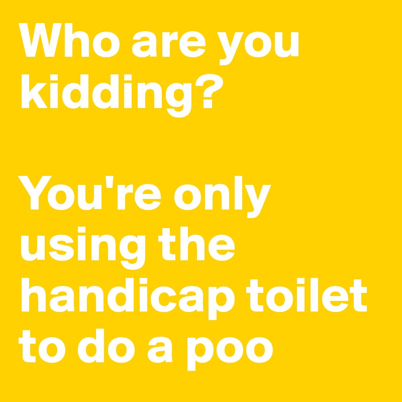 Who are you kidding?

You're only using the handicap toilet to do a poo