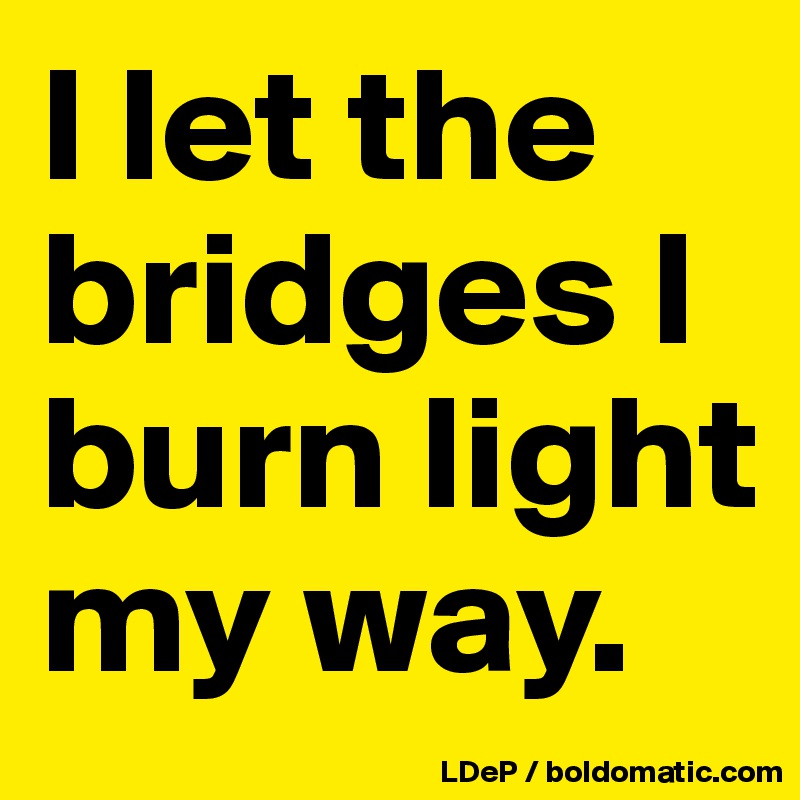 I let the bridges I burn light my way. 
