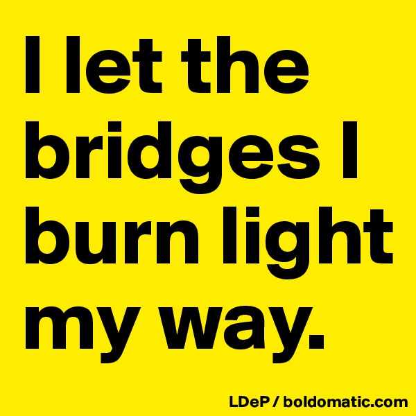 I let the bridges I burn light my way. 