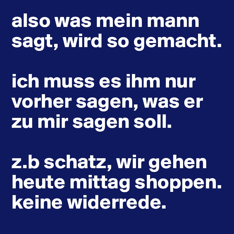 also was mein mann sagt, wird so gemacht.

ich muss es ihm nur vorher sagen, was er zu mir sagen soll.

z.b schatz, wir gehen heute mittag shoppen. keine widerrede. 