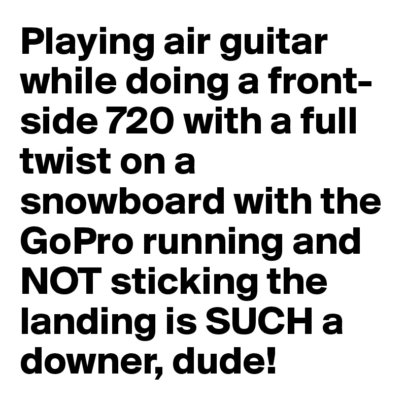 Playing air guitar while doing a front-side 720 with a full twist on a snowboard with the GoPro running and NOT sticking the landing is SUCH a downer, dude!