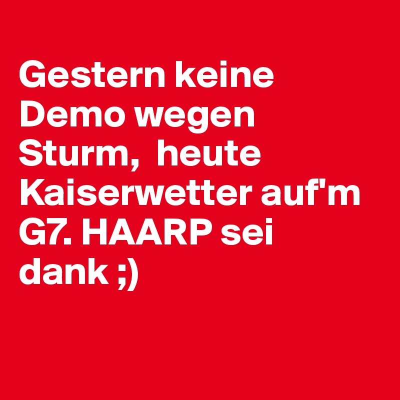  
Gestern keine Demo wegen Sturm,  heute Kaiserwetter auf'm G7. HAARP sei dank ;)

