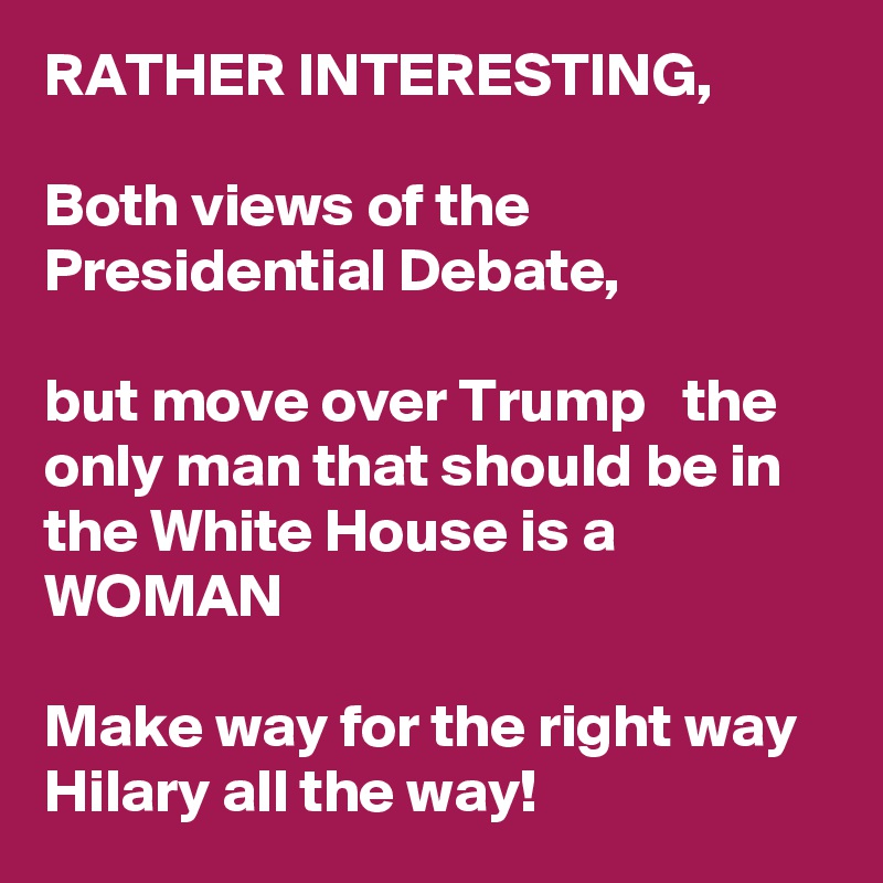 RATHER INTERESTING,

Both views of the Presidential Debate,

but move over Trump   the only man that should be in the White House is a WOMAN

Make way for the right way
Hilary all the way!