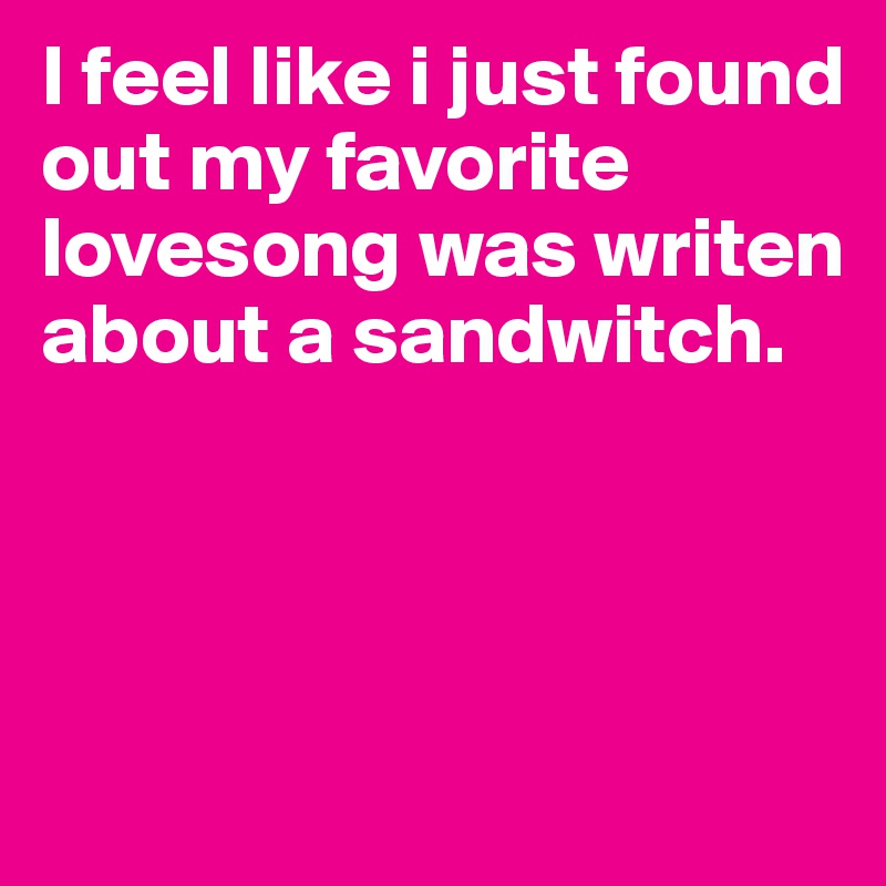 I feel like i just found out my favorite lovesong was writen about a sandwitch.





