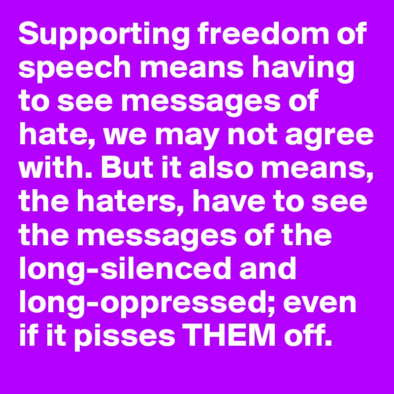 Supporting freedom of speech means having to see messages of hate, we may not agree with. But it also means, the haters, have to see the messages of the long-silenced and long-oppressed; even if it pisses THEM off.