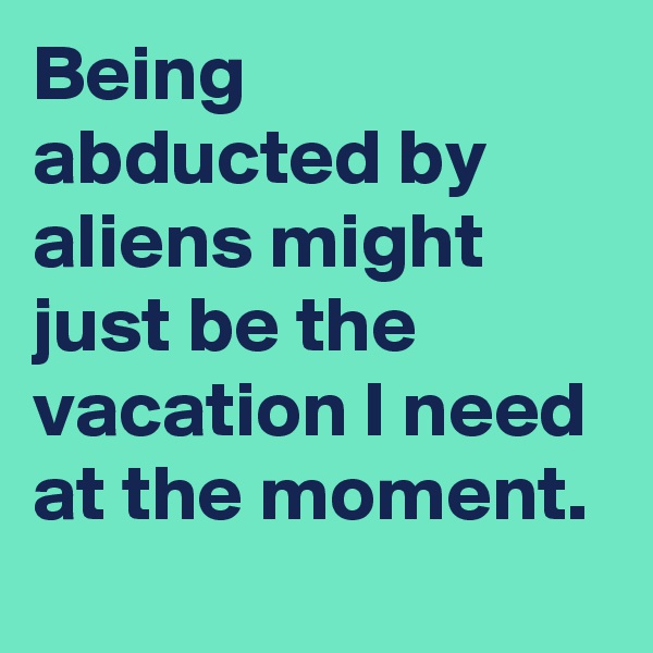 Being abducted by aliens might just be the vacation I need at the moment.