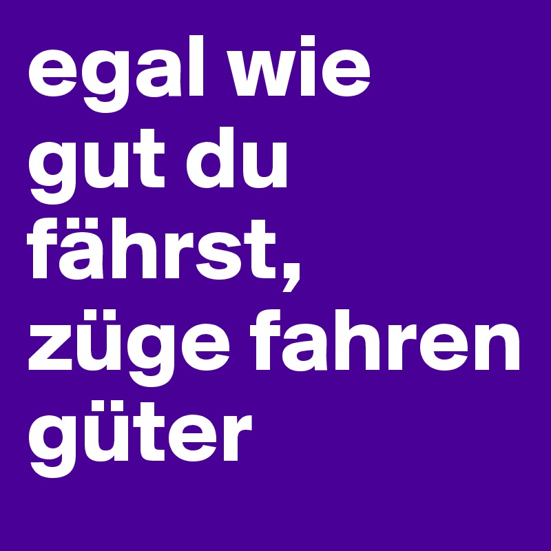 egal wie gut du fährst, züge fahren güter