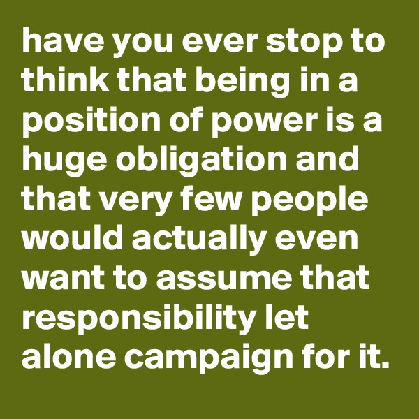 have you ever stop to think that being in a position of power is a huge obligation and that very few people would actually even want to assume that responsibility let alone campaign for it.