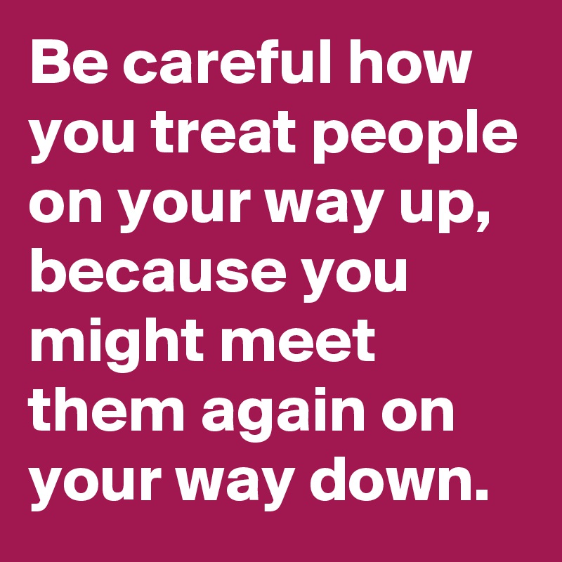 Be careful how you treat people on your way up, because you might meet them again on your way down.